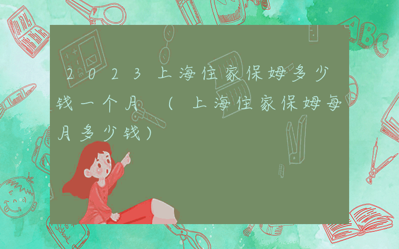 2023上海住家保姆多少钱一个月 (上海住家保姆每月多少钱)